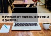 俄罗斯的区块链平台有哪些公司[俄罗斯区块币在中国市场]